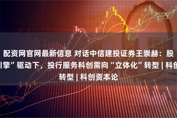 配资网官网最新信息 对话中信建投证券王崇赫：股债“双引擎”驱动下，投行服务科创需向“立体化”转型 | 科创资本论