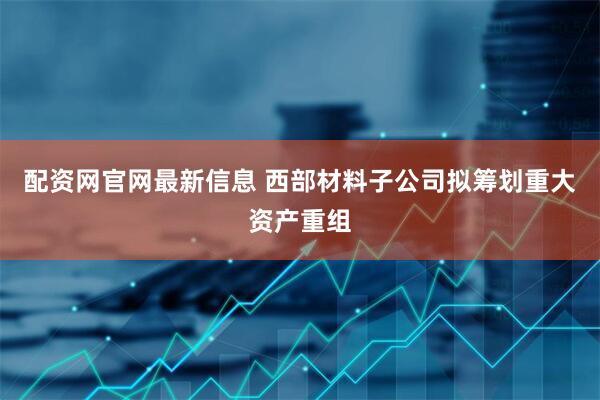 配资网官网最新信息 西部材料子公司拟筹划重大资产重组
