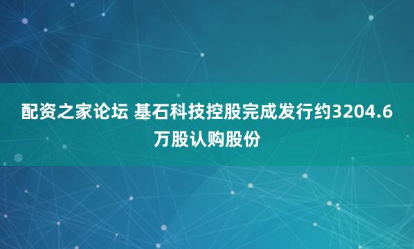 配资之家论坛 基石科技控股完成发行约3204.6万股认购股份