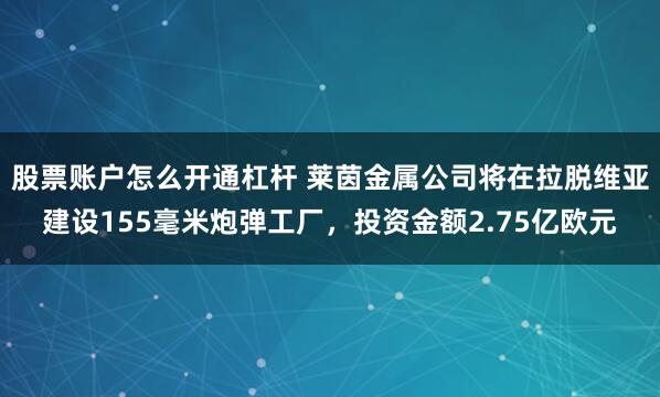 股票账户怎么开通杠杆 莱茵金属公司将在拉脱维亚建设155毫米炮弹工厂，投资金额2.75亿欧元