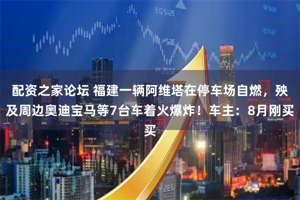 配资之家论坛 福建一辆阿维塔在停车场自燃，殃及周边奥迪宝马等7台车着火爆炸！车主：8月刚买