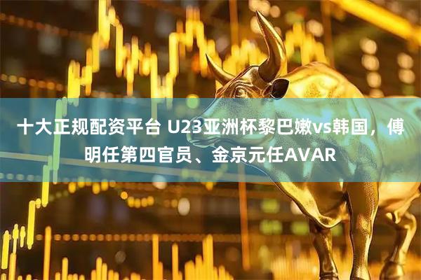 十大正规配资平台 U23亚洲杯黎巴嫩vs韩国，傅明任第四官员、金京元任AVAR